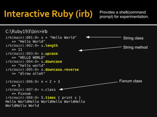 Interactive Ruby (irb)
irb(main):001:0> s = "Hello World"
=> "Hello World"
irb(main):002:0> s.length
=> 11
irb(main):003:0> s.upcase
=> "HELLO WORLD"
irb(main):004:0> s.downcase
=> "hello world"
irb(main):005:0> s.downcase.reverse
=> "dlrow olleh"
irb(main):006:0> n = 2 + 3
=> 5
irb(main):007:0> n.class
=> Fixnum
irb(main):008:0> 5.times { print s }
Hello WorldHello WorldHello WorldHello
WorldHello World
C:Ruby193bin>irb
Provides a shell(command
prompt) for experimentation.
String method
String class
Fixnum class
 