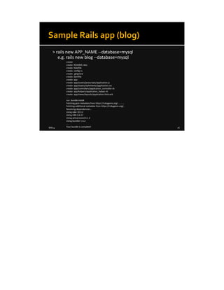 8/8/14 16
Sample Rails app (blog)
> rails new APP_NAME --database=mysql
e.g. rails new blog --database=mysql
create
create README.rdoc
create Rakefile
create config.ru
create .gitignore
create Gemfile
create app
create app/assets/javascripts/application.js
create app/assets/stylesheets/application.css
create app/controllers/application_controller.rb
create app/helpers/application_helper.rb
create app/views/layouts/application.html.erb
. . .
run bundle install
Fetching gem metadata from https://rubygems.org/...........
Fetching additional metadata from https://rubygems.org/..
Resolving dependencies...
Using rake 10.3.2
Using i18n 0.6.11
Using activerecord 4.1.4
Using bundler 1.6.2
. . .
Your bundle is complete!
 