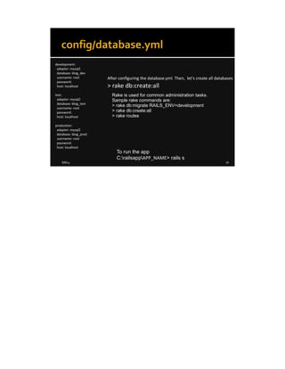 8/8/14 18
config/database.yml
development:
adapter: mysql2
database: blog_dev
username: root
password:
host: localhost
test:
adapter: mysql2
database: blog_test
username: root
password:
host: localhost
production:
adapter: mysql2
database: blog_prod
username: root
password:
host: localhost
After configuring the database.yml. Then, let's create all databases
> rake db:create:all
Rake is used for common administration tasks.
Sample rake commands are:
> rake db:migrate RAILS_ENV=development
> rake db:create:all
> rake routes
To run the app
C:railsappAPP_NAME> rails s
 