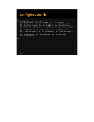 8/8/14 19
config/routes.rb
Rails.application.routes.draw do
get 'articles/add', to: 'articles#add', as: 'articles_add'
get 'articles/:id', to: 'articles#details', as: 'articles_details'
get 'articles/:id/edit', to: 'articles#edit', as: 'articles_edit'
get 'articles/:id/delete', to: 'articles#delete', as: 'articles_delete'
post 'articles/save', to: 'articles#save', as: 'articles_save'
post 'articles/update', to: 'articles#update', as: 'articles_update'
get 'welcome/index', to: 'welcome#index', as: 'welcome_index'
root 'welcome#index'
end
 