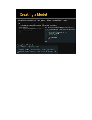 8/8/14 23
Creating a Model
rails generate model <MODEL_NAME> <field1:type> <field2:type> . . .
e.g.
> rails generate model Article title:string body:text
invoke active_record
create db/migrate/20140705184622_create_articles.rb
create app/models/article.rb
. . .
. . .
File: db/migrate/20140705184622_create_articles.rb
File: app/models/article.rb
 