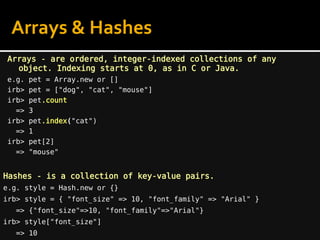 Arrays - are ordered, integer-indexed collections of any
object. Indexing starts at 0, as in C or Java.
e.g. pet = Array.new or []
irb> pet = ["dog", "cat", "mouse"]
irb> pet.count
=> 3
irb> pet.index("cat")
=> 1
irb> pet[2]
=> "mouse"
Hashes - is a collection of key-value pairs.
e.g. style = Hash.new or {}
irb> style = { "font_size" => 10, "font_family" => "Arial" }
=> {"font_size"=>10, "font_family"=>"Arial"}
irb> style["font_size"]
=> 10
Arrays & Hashes
 