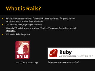 What is Rails?
 Rails is an open-source web framework that’s optimized for programmer
happiness and sustainable productivity.
 Less lines of code, higher productivity.
 It is an MVC web framework where Models, Views and Controllers are fully
integrated.
 Written in Ruby language.
http://rubyonrails.org/ https://www.ruby-lang.org/en/
 