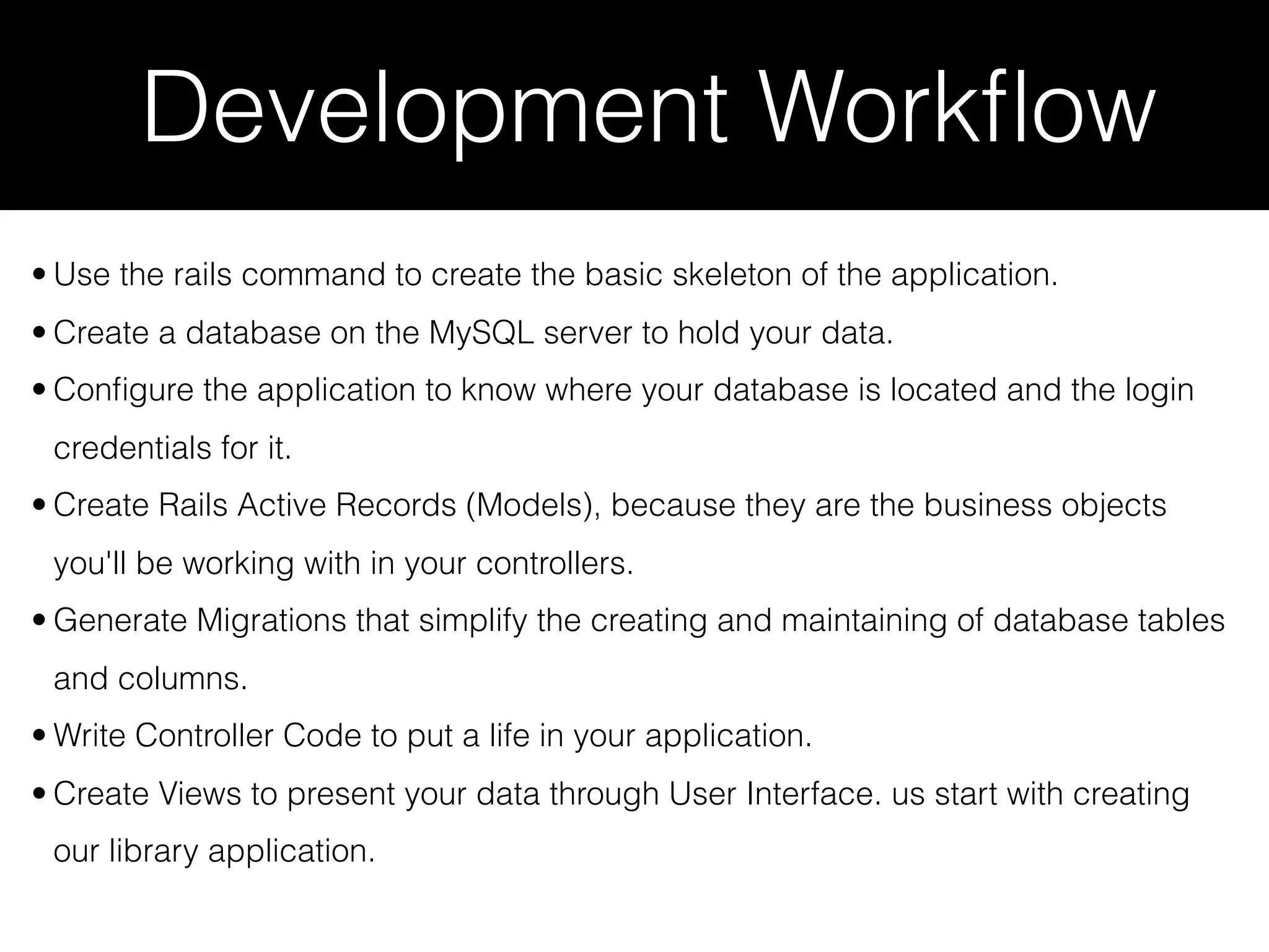 Development Workﬂow • Use the rails command to create the basic skeleton of the application. • Create a database on the MySQL server to hold your data. • Conﬁgure the application to know where your database is located and the login credentials for it. • Create Rails Active Records (Models), because they are the business objects you'll be working with in your controllers. • Generate Migrations that simplify the creating and maintaining of database tables and columns. • Write Controller Code to put a life in your application. • Create Views to present your data through User Interface. us start with creating our library application. 