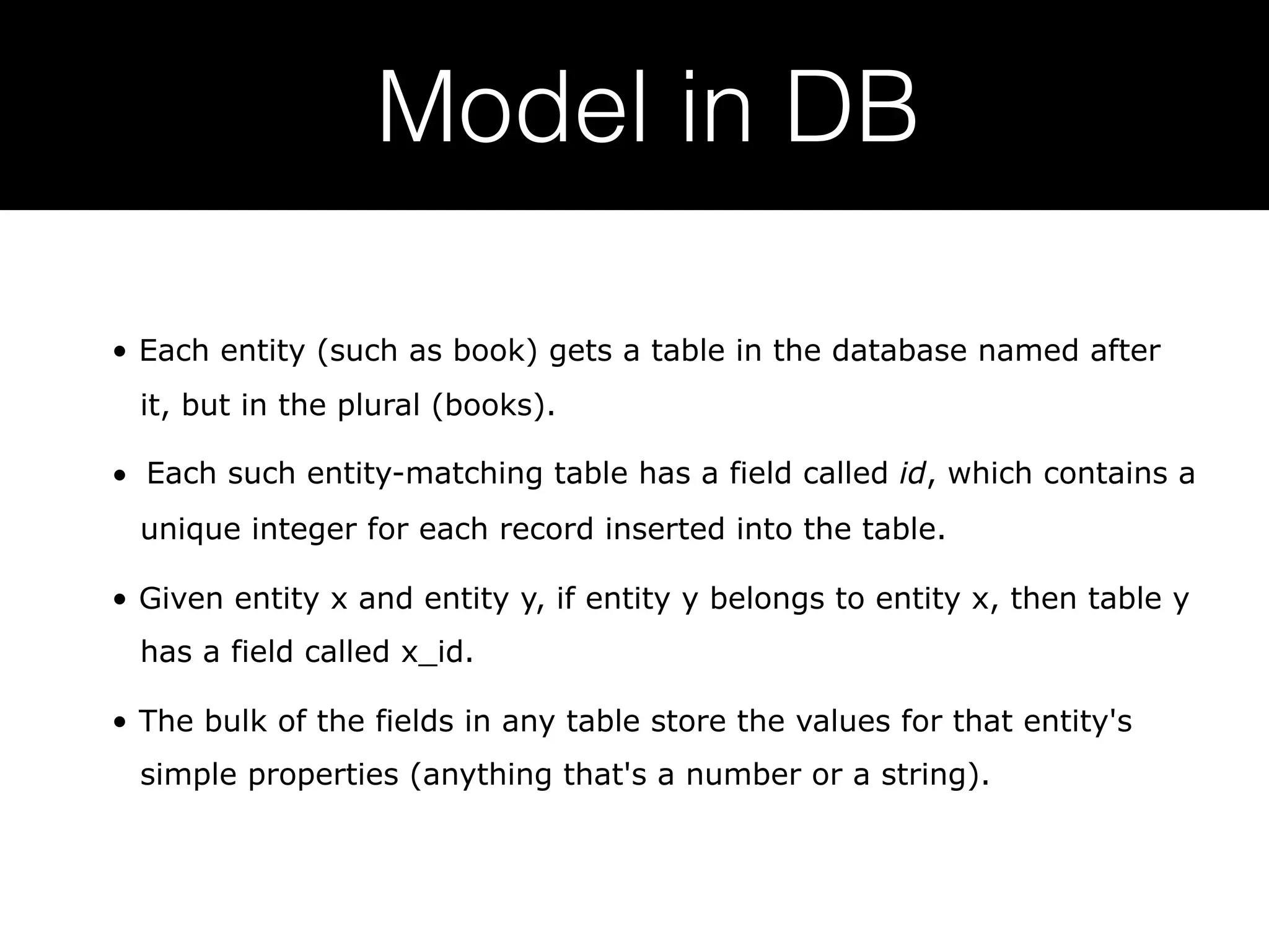Model in DB • Each entity (such as book) gets a table in the database named after it, but in the plural (books). •  Each such entity-matching table has a field called id, which contains a unique integer for each record inserted into the table. • Given entity x and entity y, if entity y belongs to entity x, then table y has a field called x_id. • The bulk of the fields in any table store the values for that entity's simple properties (anything that's a number or a string). 