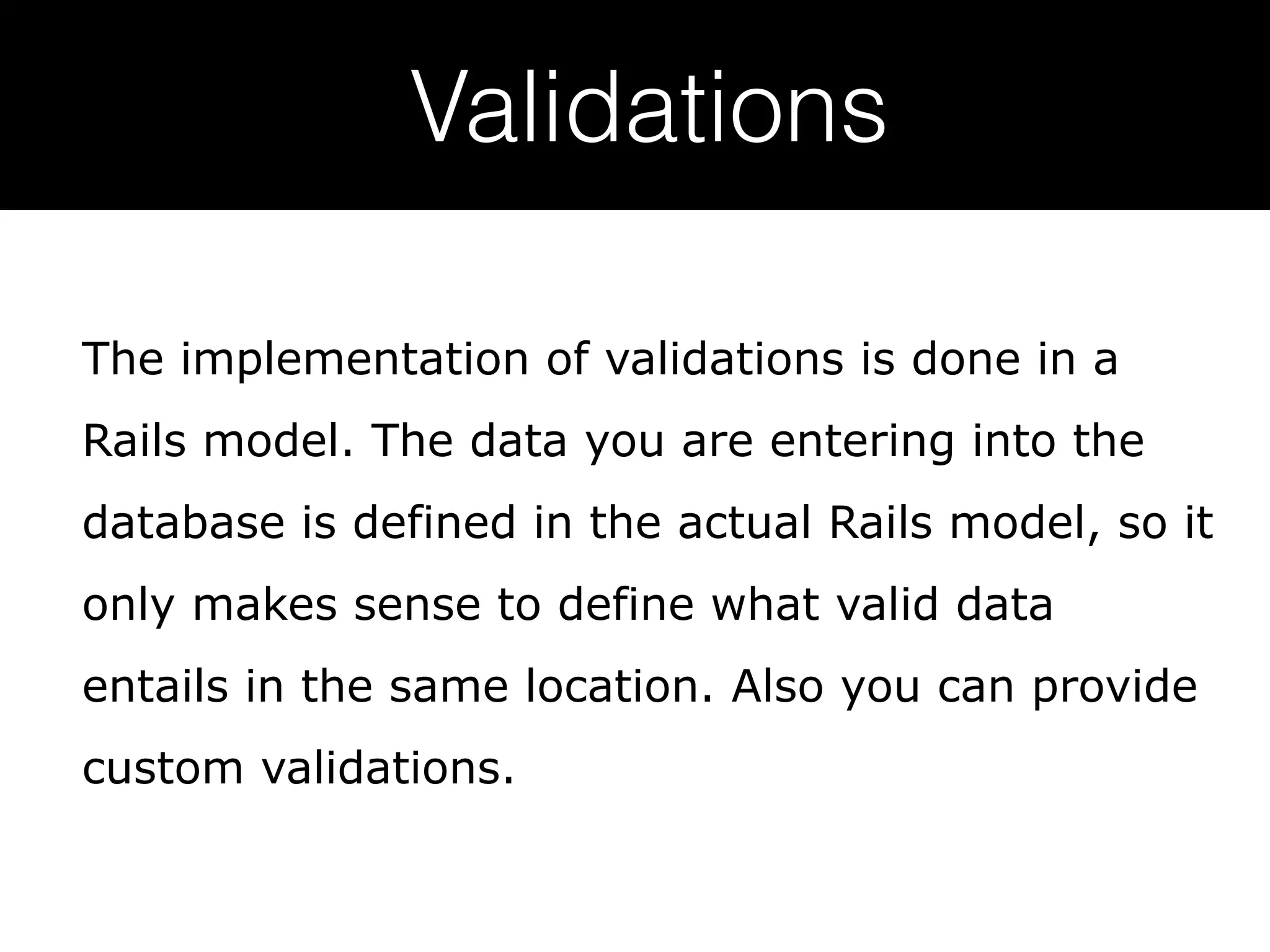 Validations The implementation of validations is done in a Rails model. The data you are entering into the database is defined in the actual Rails model, so it only makes sense to define what valid data entails in the same location. Also you can provide custom validations. 