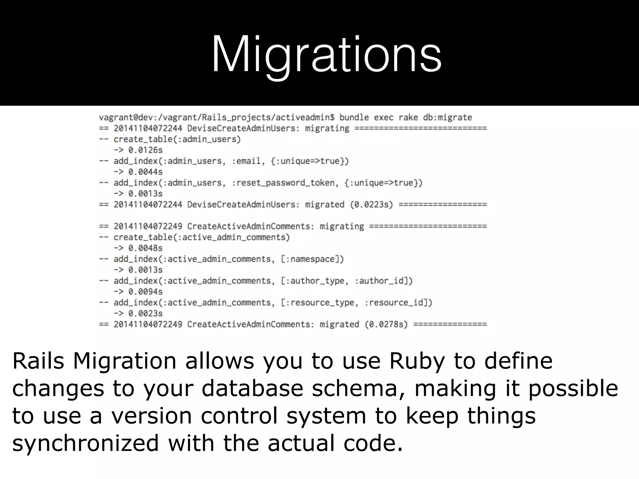 Migrations Rails Migration allows you to use Ruby to define changes to your database schema, making it possible to use a version control system to keep things synchronized with the actual code. 