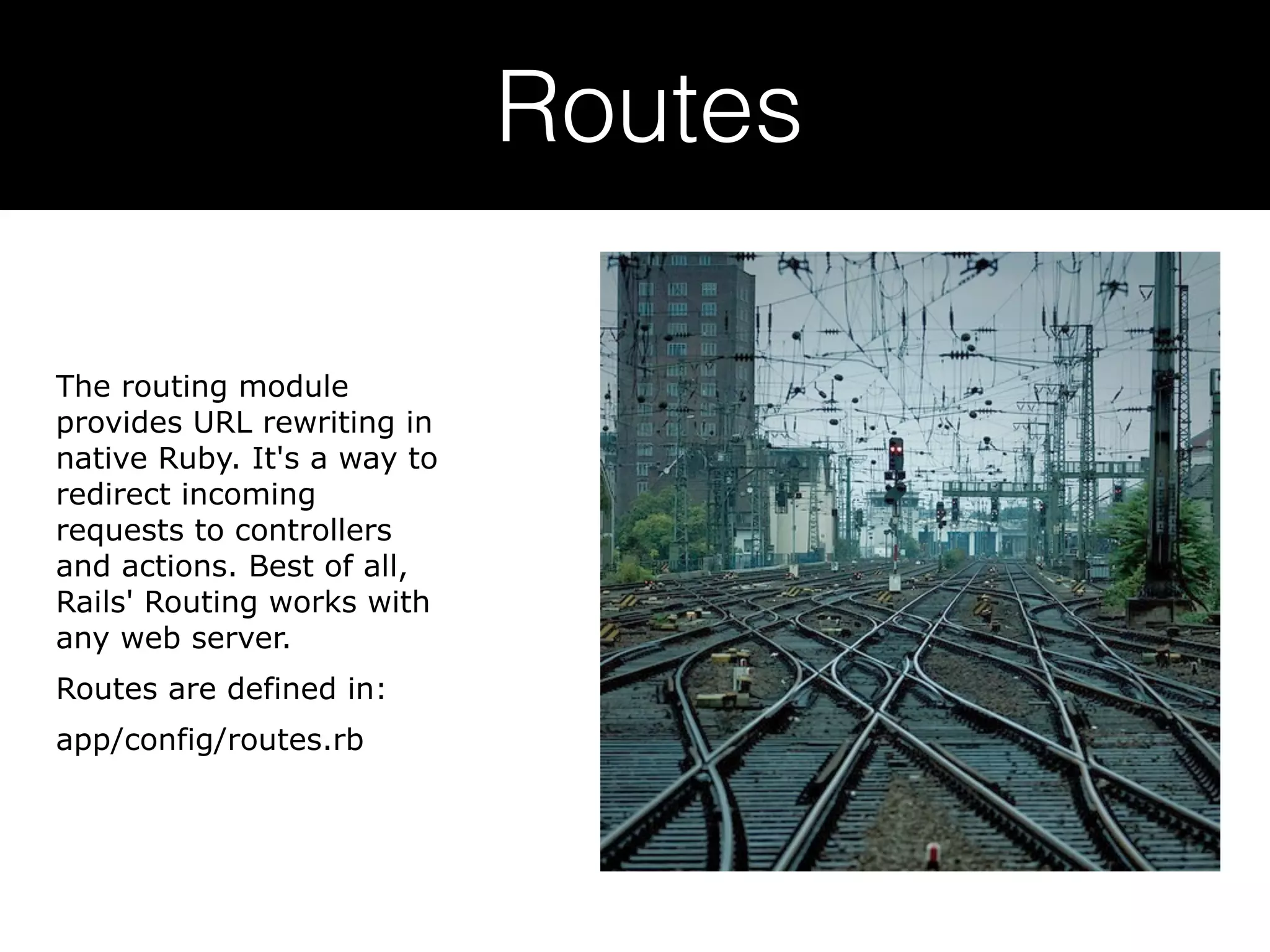 Routes The routing module provides URL rewriting in native Ruby. It's a way to redirect incoming requests to controllers and actions. Best of all, Rails' Routing works with any web server. Routes are defined in: app/config/routes.rb 