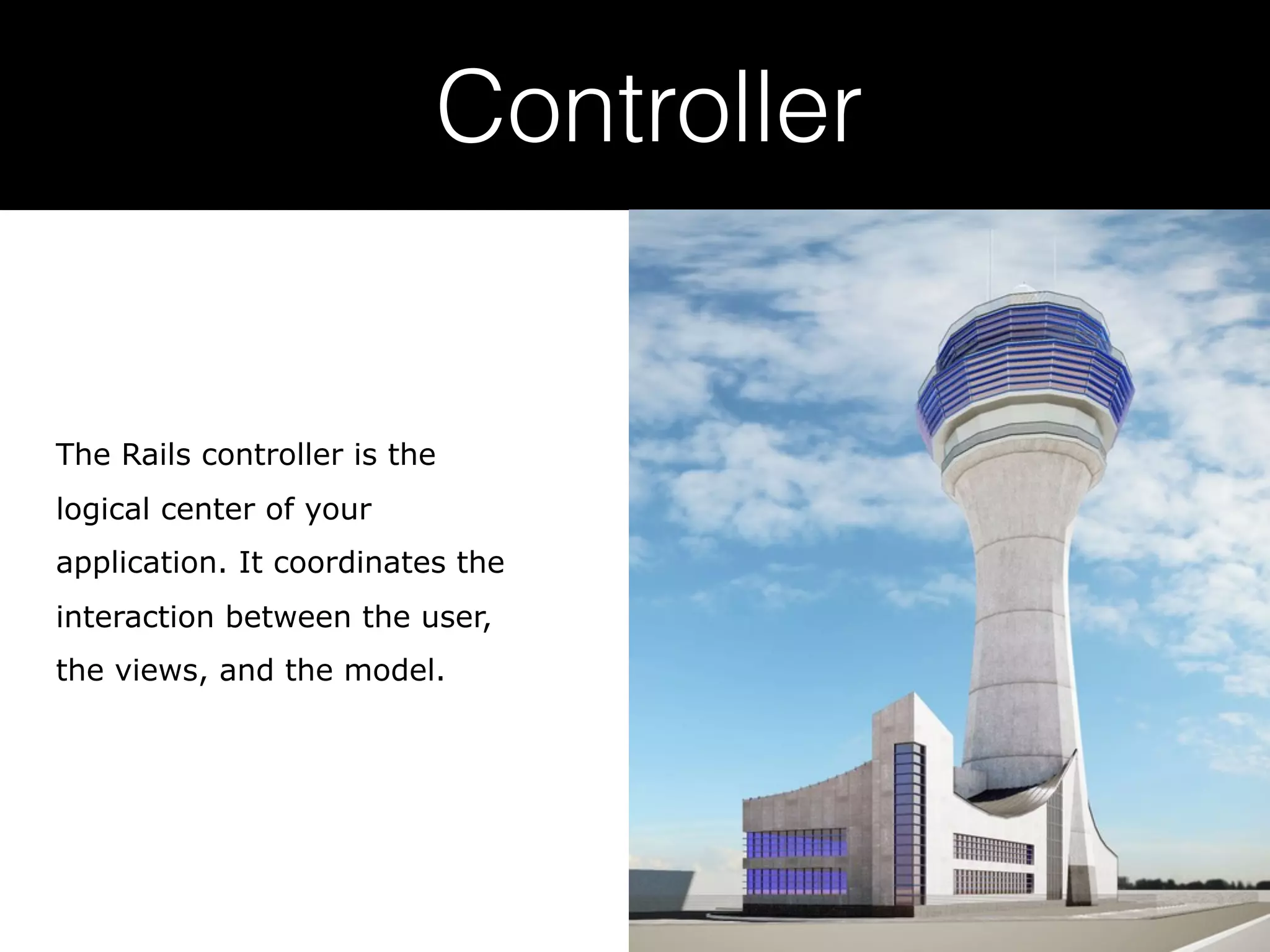 Controller The Rails controller is the logical center of your application. It coordinates the interaction between the user, the views, and the model. 
