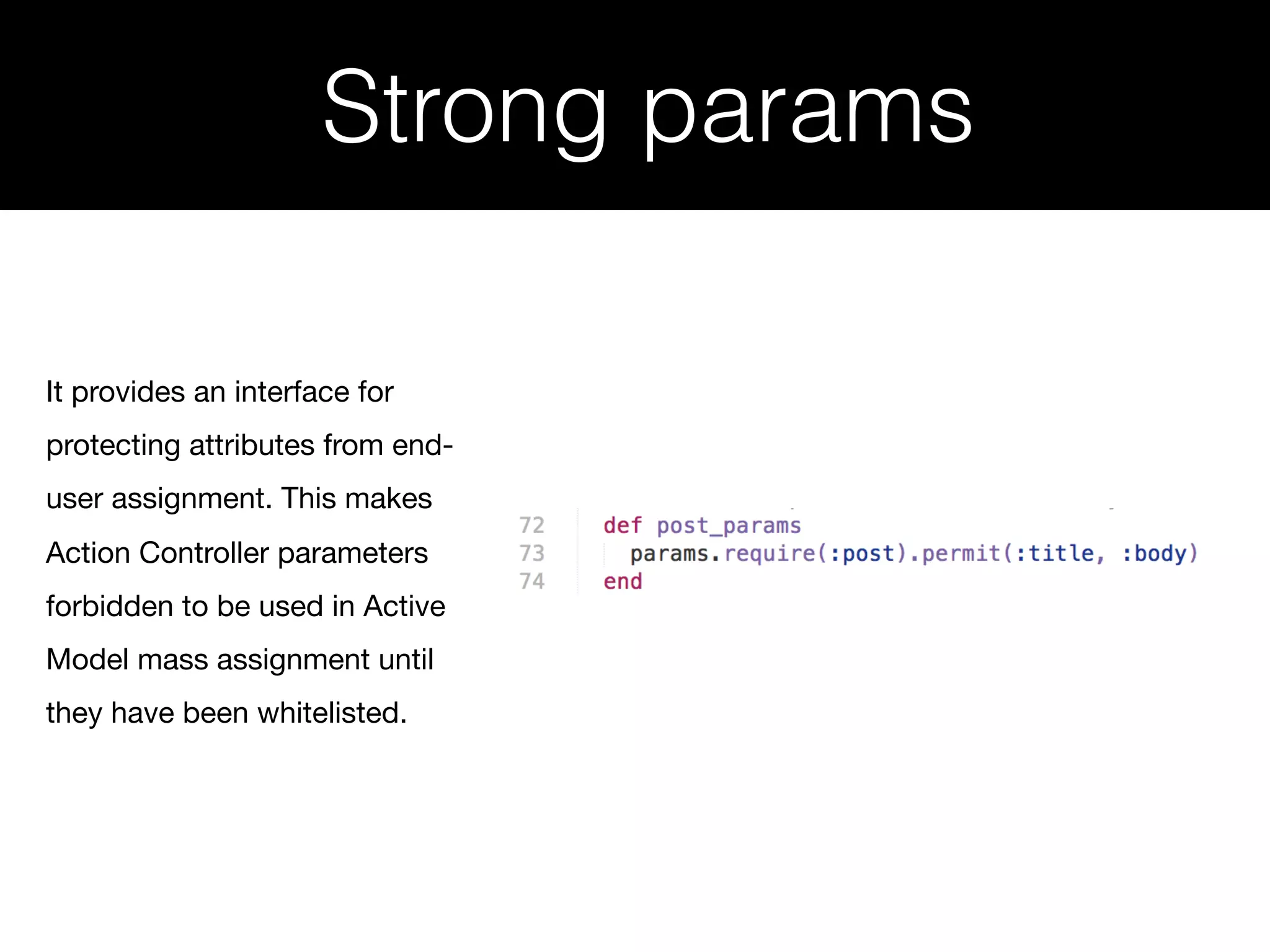 Strong params It provides an interface for protecting attributes from end- user assignment. This makes Action Controller parameters forbidden to be used in Active Model mass assignment until they have been whitelisted. 