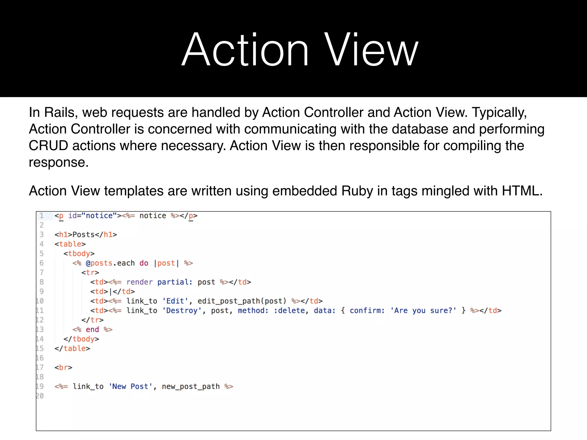 Action View In Rails, web requests are handled by Action Controller and Action View. Typically, Action Controller is concerned with communicating with the database and performing CRUD actions where necessary. Action View is then responsible for compiling the response. Action View templates are written using embedded Ruby in tags mingled with HTML. 