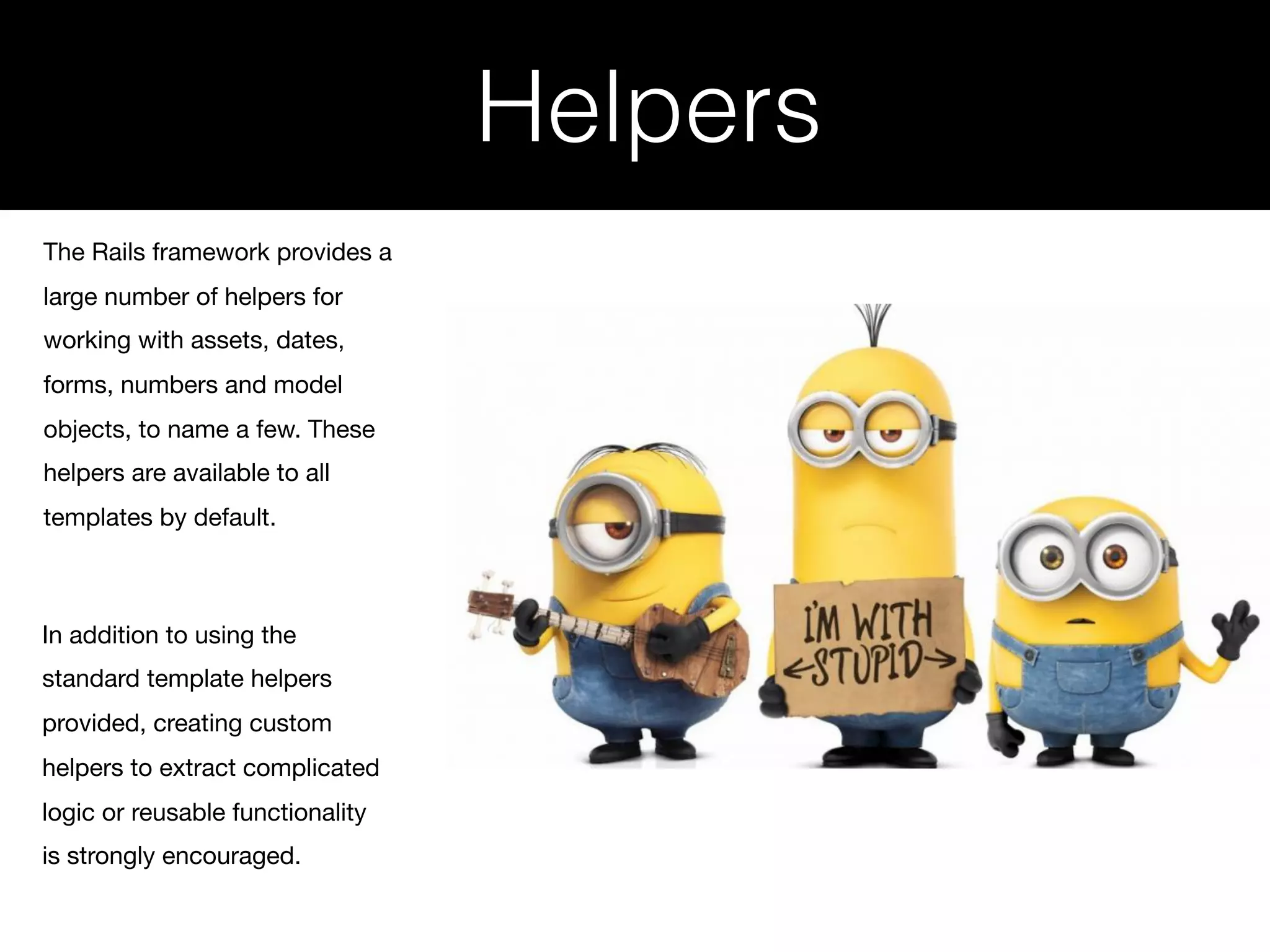 Helpers The Rails framework provides a large number of helpers for working with assets, dates, forms, numbers and model objects, to name a few. These helpers are available to all templates by default. In addition to using the standard template helpers provided, creating custom helpers to extract complicated logic or reusable functionality is strongly encouraged. 