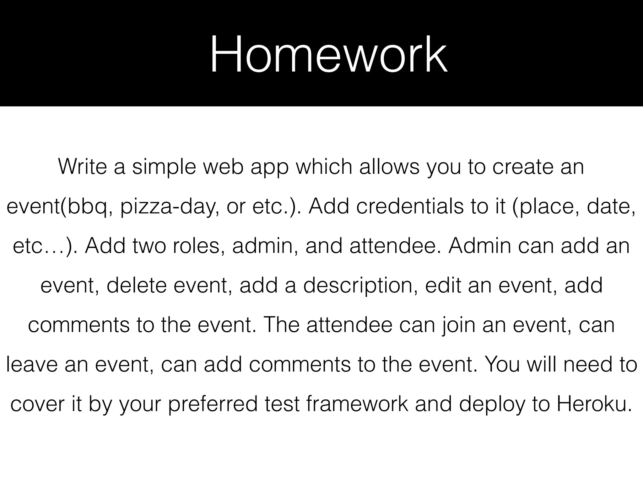Homework Write a simple web app which allows you to create an event(bbq, pizza-day, or etc.). Add credentials to it (place, date, etc…). Add two roles, admin, and attendee. Admin can add an event, delete event, add a description, edit an event, add comments to the event. The attendee can join an event, can leave an event, can add comments to the event. You will need to cover it by your preferred test framework and deploy to Heroku. 