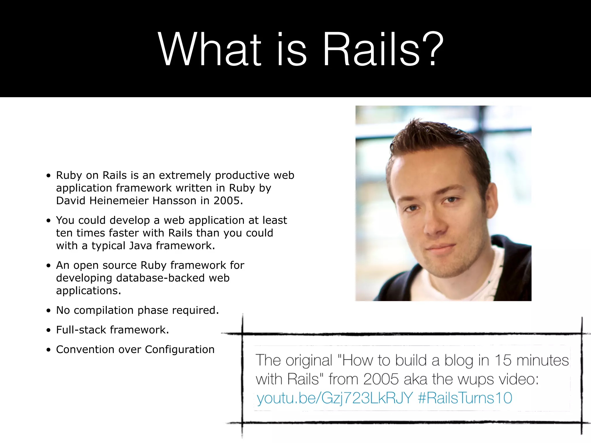 What is Rails? • Ruby on Rails is an extremely productive web application framework written in Ruby by David Heinemeier Hansson in 2005. • You could develop a web application at least ten times faster with Rails than you could with a typical Java framework. • An open source Ruby framework for developing database-backed web applications. • No compilation phase required. • Full-stack framework. • Convention over Configuration 