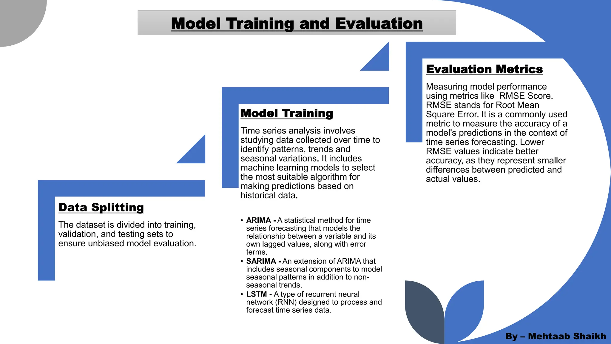 Model Training and Evaluation
Data Splitting
The dataset is divided into training,
validation, and testing sets to
ensure unbiased model evaluation.
Model Training
Time series analysis involves
studying data collected over time to
identify patterns, trends and
seasonal variations. It includes
machine learning models to select
the most suitable algorithm for
making predictions based on
historical data.
• ARIMA - A statistical method for time
series forecasting that models the
relationship between a variable and its
own lagged values, along with error
terms.
• SARIMA - An extension of ARIMA that
includes seasonal components to model
seasonal patterns in addition to non-
seasonal trends.
• LSTM - A type of recurrent neural
network (RNN) designed to process and
forecast time series data.
Evaluation Metrics
Measuring model performance
using metrics like RMSE Score.
RMSE stands for Root Mean
Square Error. It is a commonly used
metric to measure the accuracy of a
model's predictions in the context of
time series forecasting. Lower
RMSE values indicate better
accuracy, as they represent smaller
differences between predicted and
actual values.
By – Mehtaab Shaikh
 