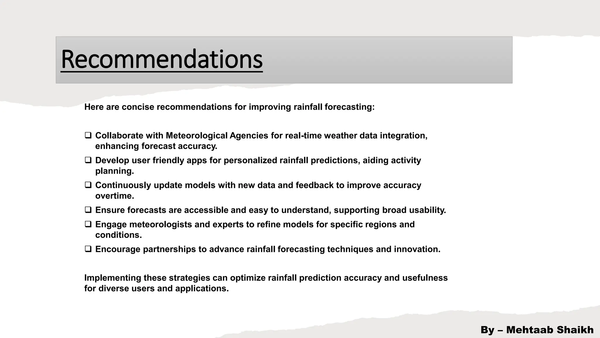 Recommendations
By – Mehtaab Shaikh
Here are concise recommendations for improving rainfall forecasting:
 Collaborate with Meteorological Agencies for real-time weather data integration,
enhancing forecast accuracy.
 Develop user friendly apps for personalized rainfall predictions, aiding activity
planning.
 Continuously update models with new data and feedback to improve accuracy
overtime.
 Ensure forecasts are accessible and easy to understand, supporting broad usability.
 Engage meteorologists and experts to refine models for specific regions and
conditions.
 Encourage partnerships to advance rainfall forecasting techniques and innovation.
Implementing these strategies can optimize rainfall prediction accuracy and usefulness
for diverse users and applications.
 