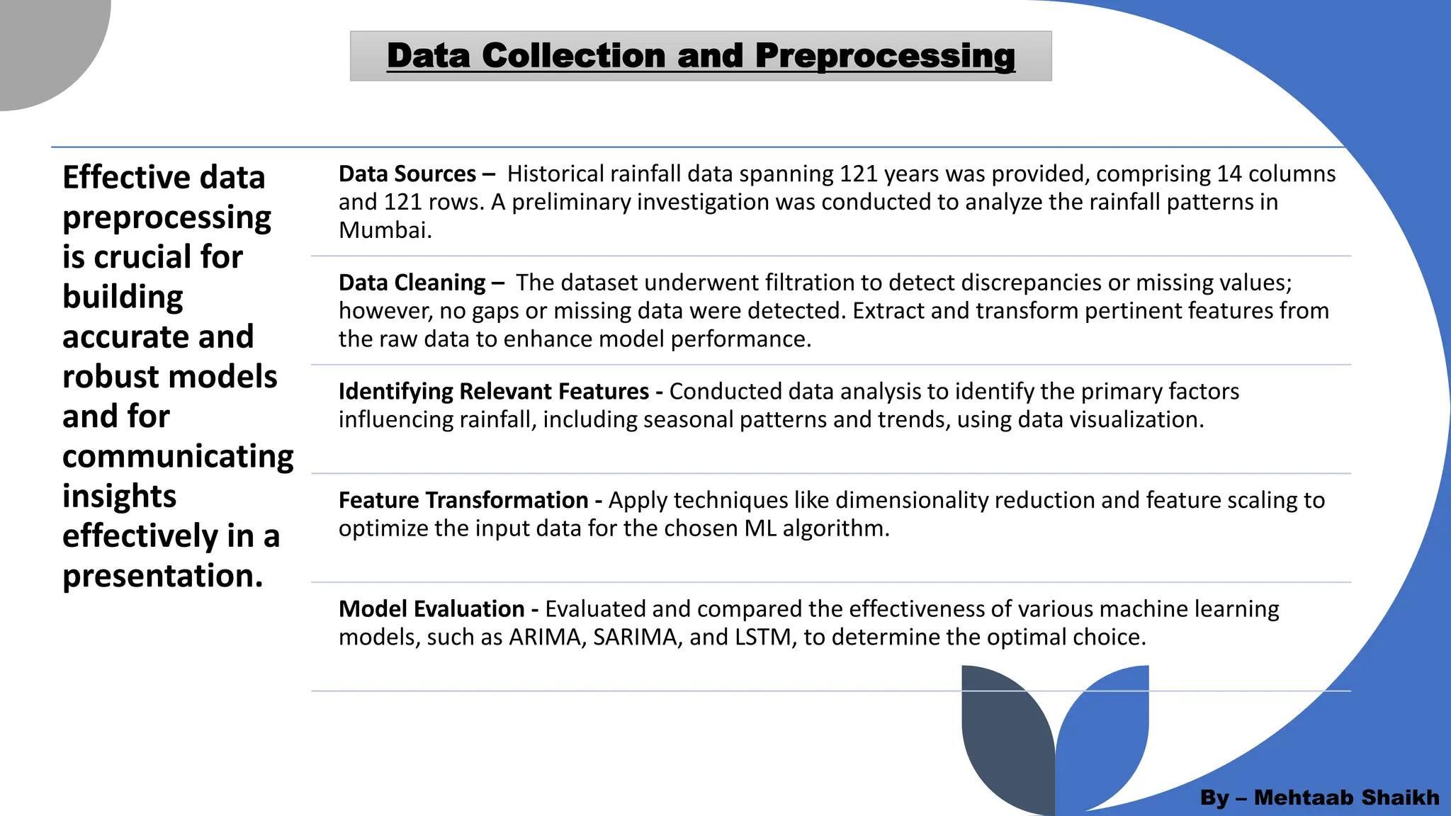 Data Collection and Preprocessing
Effective data
preprocessing
is crucial for
building
accurate and
robust models
and for
communicating
insights
effectively in a
presentation.
Data Sources – Historical rainfall data spanning 121 years was provided, comprising 14 columns
and 121 rows. A preliminary investigation was conducted to analyze the rainfall patterns in
Mumbai.
Data Cleaning – The dataset underwent filtration to detect discrepancies or missing values;
however, no gaps or missing data were detected. Extract and transform pertinent features from
the raw data to enhance model performance.
Identifying Relevant Features - Conducted data analysis to identify the primary factors
influencing rainfall, including seasonal patterns and trends, using data visualization.
Feature Transformation - Apply techniques like dimensionality reduction and feature scaling to
optimize the input data for the chosen ML algorithm.
Model Evaluation - Evaluated and compared the effectiveness of various machine learning
models, such as ARIMA, SARIMA, and LSTM, to determine the optimal choice.
By – Mehtaab Shaikh
 