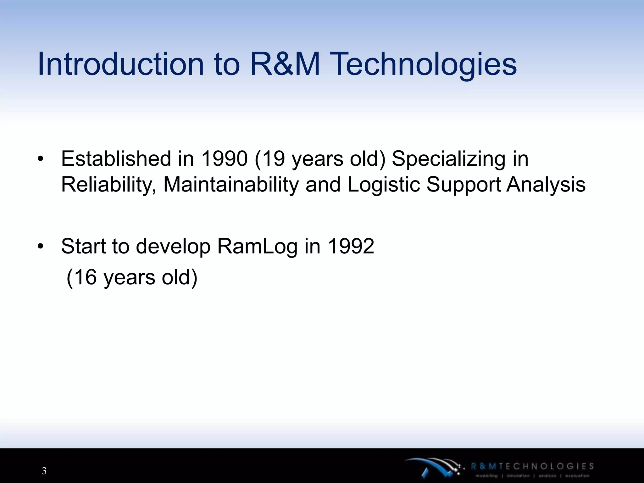 Introduction to R&M Technologies

• Established in 1990 (19 years old) Specializing in
  Reliability, Maintainability and Logistic Support Analysis

• Start to develop RamLog in 1992
  (16 years old)




3
 