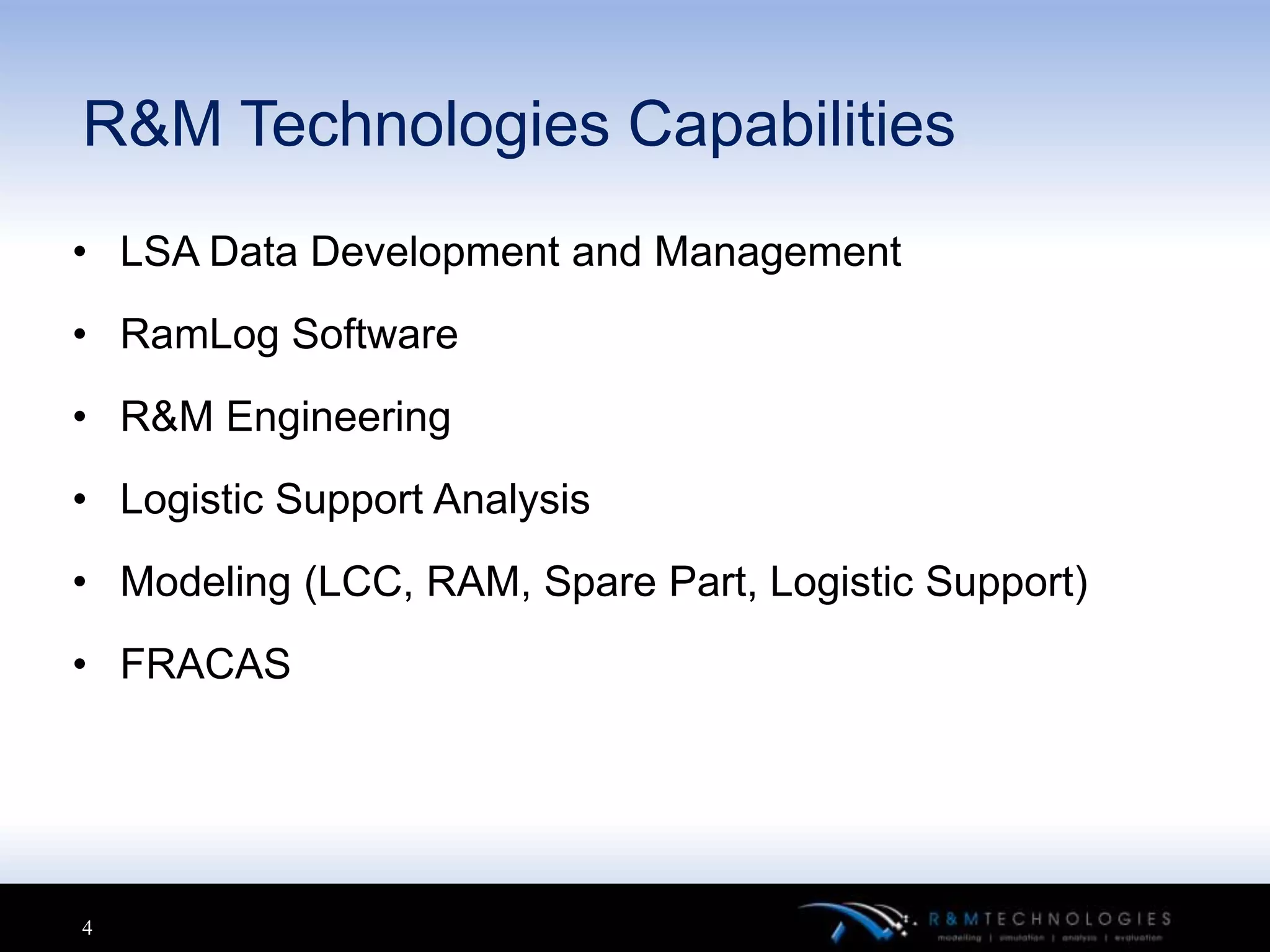 R&M Technologies Capabilities
• LSA Data Development and Management
• RamLog Software
• R&M Engineering
• Logistic Support Analysis
• Modeling (LCC, RAM, Spare Part, Logistic Support)
• FRACAS




4
 