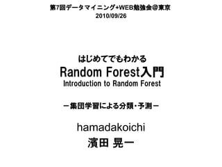 第7回データマイニング+WEB勉強会＠東京
        2010/09/26




      はじめてでもわかる
 Random Forest入門
  Introduction to Random Forest


  －集団学習による分類・予測－


     hamadakoichi
       濱田 晃一
 