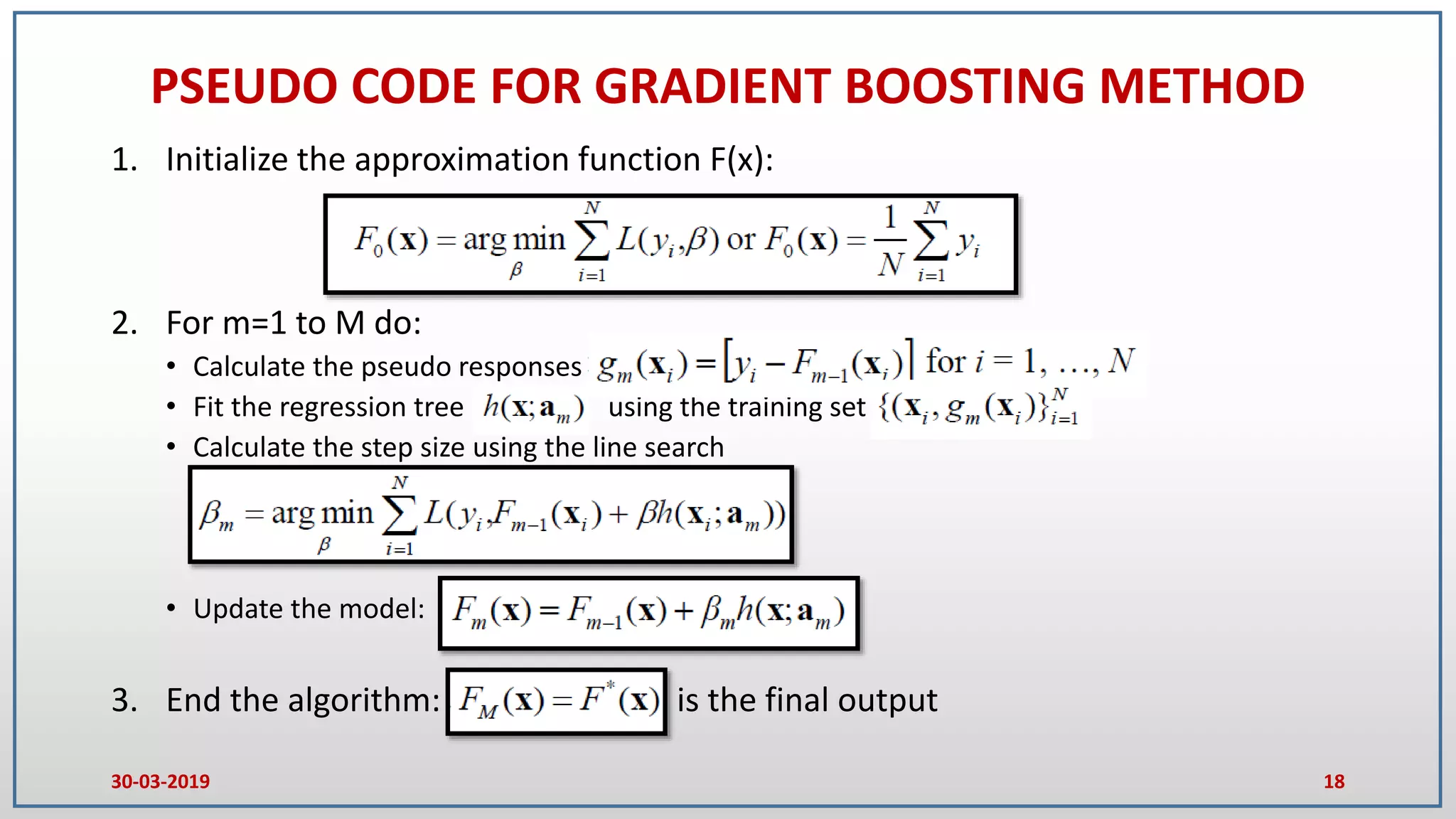 PSEUDO CODE FOR GRADIENT BOOSTING METHOD
1. Initialize the approximation function F(x):
2. For m=1 to M do:
• Calculate the pseudo responses
• Fit the regression tree using the training set
• Calculate the step size using the line search
• Update the model:
3. End the algorithm: is the final output
30-03-2019 18
 