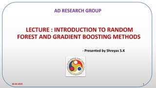LECTURE : INTRODUCTION TO RANDOM
FOREST AND GRADIENT BOOSTING METHODS
- Presented by Shreyas S.K
30-03-2019 1
AD RESEARCH GROUP
 