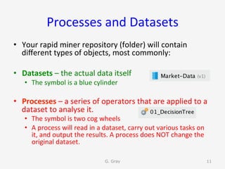 Processes	and	Datasets	
•  Your	rapid	miner	repository	(folder)	will	contain	
diﬀerent	types	of	objects,	most	commonly:	
•  Datasets	–	the	actual	data	itself	
•  The	symbol	is	a	blue	cylinder	
•  Processes	–	a	series	of	operators	that	are	applied	to	a	
dataset	to	analyse	it.		
•  The	symbol	is	two	cog	wheels	
•  A	process	will	read	in	a	dataset,	carry	out	various	tasks	on	
it,	and	output	the	results.	A	process	does	NOT	change	the	
original	dataset.	
G. Gray 11
 