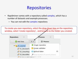 Repositories	
•  Rapidminer	comes	with	a	repository	called	samples,	which	has	a	
number	of	datasets	and	example	processes.	
–  You	can	not	edit	the	samples	repository	
To	create	you	own	repository,	select	the	drop	down	box	on	the	repository	
window,	select	‘create	repository’,		and	browse	to	the	folder	you	created.	
G. Gray 12
 