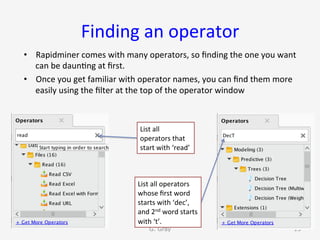 Finding	an	operator	
•  Rapidminer	comes	with	many	operators,	so	ﬁnding	the	one	you	want	
can	be	daun9ng	at	ﬁrst.	
•  Once	you	get	familiar	with	operator	names,	you	can	ﬁnd	them	more	
easily	using	the	ﬁlter	at	the	top	of	the	operator	window	
G. Gray 13
List	all	
operators	that	
start	with	‘read’	
List	all	operators	
whose	ﬁrst	word	
starts	with	‘dec’,	
and	2nd	word	starts	
with	‘t’.	
 