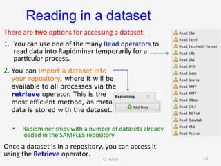 Reading in a dataset
There	are	two	op9ons	for	accessing	a	dataset:	
1.  You	can	use	one	of	the	many	Read	operators	to	
read	data	into	Rapidminer	temporarily	for	a	
par9cular	process.		
2.  					
	
•  Rapidminer	ships	with	a	number	of	datasets	already	
loaded	in	the	SAMPLES	repository	
Once	a	dataset	is	in	a	repository,	you	can	access	it	
using	the	Retrieve	operator.			
You can import a dataset into
your repository, where it will be
available to all processes via the
retrieve operator. This is the
most efficient method, as meta
data is stored with the dataset.
G. Gray 15
 
