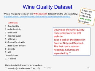 Wine Quality Dataset
We	are	ﬁrst	going	to	import	the	WINE	QUALITY	dataset	from	the	UCI	repository:	
hUp://archive.ics.uci.edu/ml/machine-learning-databases/wine-quality/	
AUributes:	
			1	-	ﬁxed	acidity	
			2	-	vola9le	acidity	
			3	-	citric	acid	
			4	-	residual	sugar	
			5	-	chlorides	
			6	-	free	sulfur	dioxide	
			7	-	total	sulfur	dioxide	
			8	-	density	
			9	-	pH	
			10	-	sulphates	
			11	–	alcohol	
	
			Output	variable	(based	on	sensory	data):		
			12	-	quality	(score	between	0	and	10)	
Download	the	wine-quality-
red.csv	ﬁle	from	the	UCI	
website.	
Take	a	look	at	the	dataset	in	
Excel	or	Notepad/Textpad.	
The	ﬁrst	row	is	column	
headings.	Columns	are	
separated	by	‘;’	
G. Gray 16
Google:	UCI	repository,	and	look	for	wine	quality	(not	wine)	
 