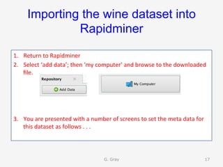 Importing the wine dataset into
Rapidminer
1.  Return	to	Rapidminer	
2.  Select	‘add	data’;	then	‘my	computer’	and	browse	to	the	downloaded	
ﬁle.	
3.  You	are	presented	with	a	number	of	screens	to	set	the	meta	data	for	
this	dataset	as	follows	.	.	.		
G. Gray 17
 