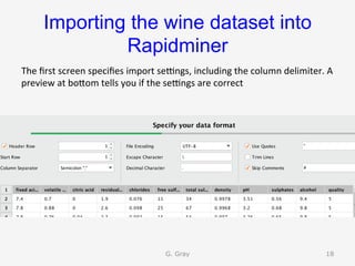 Importing the wine dataset into
Rapidminer	
The	ﬁrst	screen	speciﬁes	import	seangs,	including	the	column	delimiter.	A	
preview	at	boUom	tells	you	if	the	seangs	are	correct	
G. Gray 18
 
