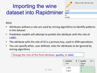 Importing the wine
dataset into Rapidminer	
ROLE	
•  AUributes	without	a	role	are	used	by	mining	algorithms	to	iden9fy	paUerns	
in	the	dataset.	
•  Predic9on	models	will	aUempt	to	predict	the	aUribute	with	the	role	of	
LABEL.	
•  The	aUribute	with	the	role	of	ID	is	a	primary	key,	used	in	JOIN	opera9ons.	
•  You	can	specify	other,	user	deﬁned,	roles	for	aUributes	to	be	ignored	by	
mining	algorithms	
G. Gray 20
Change	the	role	of	the	ﬁnal	aUribute,	quality,	to	label.	
 