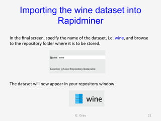Importing the wine dataset into
Rapidminer	
In	the	ﬁnal	screen,	specify	the	name	of	the	dataset,	i.e.	wine,	and	browse	
to	the	repository	folder	where	it	is	to	be	stored.	
	
	
	
	
	
The	dataset	will	now	appear	in	your	repository	window	
G. Gray 21
 