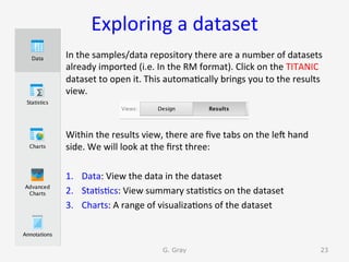 Exploring	a	dataset	
In	the	samples/data	repository	there	are	a	number	of	datasets	
already	imported	(i.e.	In	the	RM	format).	Click	on	the	TITANIC	
dataset	to	open	it.	This	automa9cally	brings	you	to	the	results	
view.		
	
	
Within	the	results	view,	there	are	ﬁve	tabs	on	the	len	hand	
side.	We	will	look	at	the	ﬁrst	three:	
	
1.  Data:	View	the	data	in	the	dataset	
2.  Sta9s9cs:	View	summary	sta9s9cs	on	the	dataset	
3.  Charts:	A	range	of	visualiza9ons	of	the	dataset	
G. Gray 23
 