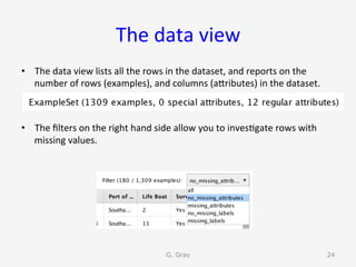 The	data	view	
•  The	data	view	lists	all	the	rows	in	the	dataset,	and	reports	on	the	
number	of	rows	(examples),	and	columns	(aUributes)	in	the	dataset.	
•  The	ﬁlters	on	the	right	hand	side	allow	you	to	inves9gate	rows	with	
missing	values.	
G. Gray 24
 