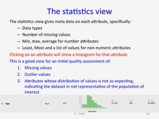 The	sta9s9cs	view	
The	sta9s9cs	view	gives	meta	data	on	each	aUribute,	speciﬁcally:	
–  Data	types	
–  Number	of	missing	values	
–  Min,	max,	average	for	number	aUributes	
–  Least,	Most	and	a	list	of	values	for	non-numeric	aUributes	
Clicking	on	an	aUribute	will	show	a	histogram	for	that	aUribute	
This	is	a	good	view	for	an	ini9al	quality	assessment	of:	
1.  Missing	values	
2.  Outlier	values	
3.  AUributes	whose	distribu9on	of	values	is	not	as	expec9ng,	
indica9ng	the	dataset	in	not	representa9ve	of	the	popula9on	of	
interest.	
G. Gray 25
 