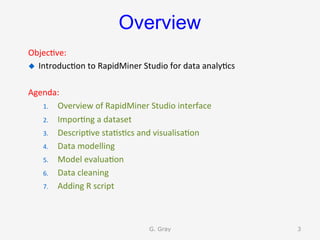 Overview
Objec9ve:	
u  Introduc9on	to	RapidMiner	Studio	for	data	analy9cs	
Agenda:	
1.  Overview	of	RapidMiner	Studio	interface	
2.  Impor9ng	a	dataset	
3.  Descrip9ve	sta9s9cs	and	visualisa9on	
4.  Data	modelling	
5.  Model	evalua9on	
6.  Data	cleaning	
7.  Adding	R	script	
G. Gray 3
 