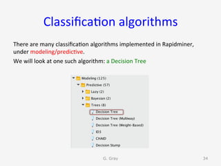 Classiﬁca9on	algorithms	
There	are	many	classiﬁca9on	algorithms	implemented	in	Rapidminer,	
under	modeling/predic9ve.		
We	will	look	at	one	such	algorithm:	a	Decision	Tree	
G. Gray 34
 
