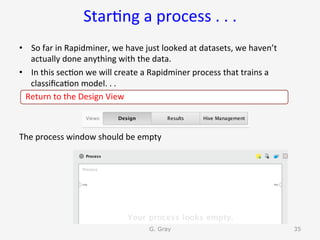 Star9ng	a	process	.	.	.	
•  So	far	in	Rapidminer,	we	have	just	looked	at	datasets,	we	haven’t	
actually	done	anything	with	the	data.	
•  In	this	sec9on	we	will	create	a	Rapidminer	process	that	trains	a	
classiﬁca9on	model.	.	.	
			Return	to	the	Design	View		
The	process	window	should	be	empty	
G. Gray 35
 