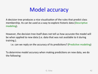 Model	accuracy	
A	decision	tree	produces	a	nice	visualisa9on	of	the	rules	that	predict	class	
membership.	Its	can	be	used	as	a	way	to	explore	historic	data	(Descrip9ve	
modeling).	
	
However,	the	decision	tree	itself	does	not	tell	us	how	accurate	the	model	will	
be	when	applied	to	new	data	(i.e.	data	that	was	not	available	to	it	during	
training.).		
	i.e.	can	we	reply	on	the	accuracy	of	its	predic9ons?	(Predic9ve	modeling)	
	
To	determine	model	accuracy	when	making	predic9ons	on	new	data,	we	do	
the	following:	
G. Gray 42
 