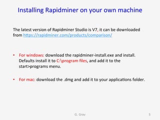 Installing	Rapidminer	on	your	own	machine	
The	latest	version	of	Rapidminer	Studio	is	V7,	it	can	be	downloaded	
from	hUps://rapidminer.com/products/comparison/	
	
•  For	windows:	download	the	rapidminer-install.exe	and	install.	
Defaults	install	it	to	C:program	ﬁles,	and	add	it	to	the	
start>programs	menu.	
•  For	mac:	download	the	.dmg	and	add	it	to	your	applica9ons	folder.		
G. Gray 5
 