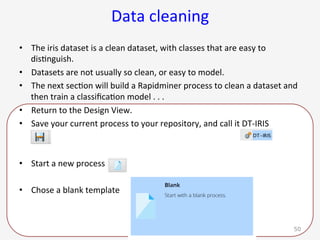 Data	cleaning	
•  The	iris	dataset	is	a	clean	dataset,	with	classes	that	are	easy	to	
dis9nguish.	
•  Datasets	are	not	usually	so	clean,	or	easy	to	model.		
•  The	next	sec9on	will	build	a	Rapidminer	process	to	clean	a	dataset	and	
then	train	a	classiﬁca9on	model	.	.	.	
•  Return	to	the	Design	View.		
•  Save	your	current	process	to	your	repository,	and	call	it	DT-IRIS	
•  Start	a	new	process	
•  Chose	a	blank	template		
G. Gray 50
 