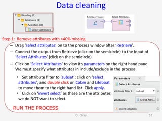 Data	cleaning	
Step	1:		Remove	aUributes	with	>40%	missing	
–  Drag	‘select	aUributes’	on	to	the	process	window	aner	‘Retrieve’.	
–  Connect	the	output	from	Retrieve	(click	on	the	semicircle)	to	the	Input	of	
‘Select	AUributes’	(click	on	the	semicircle)	
–  Click	on	‘Select	AUributes’	to	view	its	parameters	on	the	right	hand	pane.	
We	must	specify	what	aUributes	in	include/exclude	in	the	process.	
G. Gray 52
•  Set	aUribute	ﬁlter	to	‘subset’;	click	on	‘select	
aUributes’,	and	double	click	on	Cabin	and	Lifeboat	
to	move	them	to	the	right	hand	list.	Click	apply.	
•  Click	on	‘invert	select’	as	these	are	the	aUributes	
we	do	NOT	want	to	select.	
RUN THE PROCESS
 