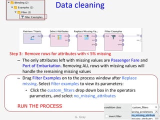 Data	cleaning	
Step	3:		Remove	rows	for	aUributes	with	<	5%	missing	
–  The	only	aUributes	len	with	missing	values	are	Passenger	Fare	and	
Port	of	Embarka9on.	Removing	ALL	rows	with	missing	values	will	
handle	the	remaining	missing	values	
–  Drag	Filter	Examples	on	to	the	process	window	aner	Replace	
missing.	Select	ﬁlter	examples	to	view	its	parameters:	
•  	Click	the	custom_ﬁlters	drop	down	box	in	the	operators	
parameters,	and	select	no_missing_aUributes	
G. Gray 54
RUN THE PROCESS
 
