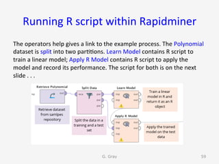 Running	R	script	within	Rapidminer	
The	operators	help	gives	a	link	to	the	example	process.	The	Polynomial	
dataset	is	split	into	two	par99ons.	Learn	Model	contains	R	script	to	
train	a	linear	model;	Apply	R	Model	contains	R	script	to	apply	the	
model	and	record	its	performance.	The	script	for	both	is	on	the	next	
slide	.	.	.	
G. Gray 59
 