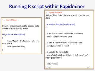 Running	R	script	within	Rapidminer	
•  Learn	Model	
#	train	a	linear	model	on	the	training	data	
and	return	the	learned	model	
	
rm_main	=	func9on(data)	
{	
	linearModel	<-	lm(formula	=label	~	.	,		
data	=data)	
				 	return(linearModel)	
}	
•  Apply	R	model	
##	load	the	trained	model	and	apply	it	on	the	test	
data	
	
rm_main	=	func9on(model,	data)	
{	
				
			#	apply	the	model	and	build	a	predic9on	
			result	<-predict(model,	data)	
	
			#	add	the	predic9on	to	the	example	set	
			data$predic9on	<-	result	
				
			#	update	the	meta	data	
			metaData$data$predic9on	<<-	list(type="real",	
role="predic9on")	
				
			return(data)	
}	G. Gray 60
 