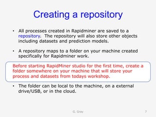 Creating a repository
•  All processes created in Rapidminer are saved to a
repository. The repository will also store other objects
including datasets and prediction models.
•  A repository maps to a folder on your machine created
specifically for Rapidminer work.
Before starting RapidMiner studio for the first time, create a
folder somewhere on your machine that will store your
process and datasets from todays workshop.
•  The folder can be local to the machine, on a external
drive/USB, or in the cloud.
G. Gray 7
 