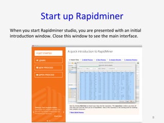 Start	up	Rapidminer	
When	you	start	Rapidminer	studio,	you	are	presented	with	an	ini9al	
introduc9on	window.	Close	this	window	to	see	the	main	interface.	
G. Gray 8
 